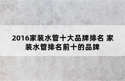 2016家装水管十大品牌排名 家装水管排名前十的品牌